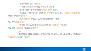 “I love my pet rabbit.”
“That dish yesterday was amazing.”
“She cooked the best rabbit dish ever.”
“I gave leftovers of that dish to my pet, mr. rabbit” “Rabbits
make messy pets.”
“My rabbit growls when I pet her.” “He
has ﬁve rabbits.”
“I had this weird dish with fried rabbit.” “That’s
my pet rabbit’s favorite dish.”
…
Remove stop words, only keep nouns, end up with 3 features:
“rabbit”, “pet”, “dish”
 