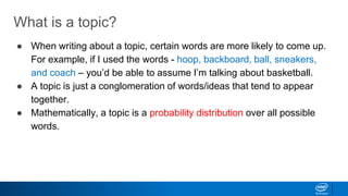 What is a topic?
● When writing about a topic, certain words are more likely to come up.
For example, if I used the words - hoop, backboard, ball, sneakers,
and coach – you’d be able to assume I’m talking about basketball.
● A topic is just a conglomeration of words/ideas that tend to appear
together.
● Mathematically, a topic is a probability distribution over all possible
words.
 