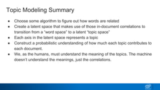 Topic Modeling Summary
● Choose some algorithm to figure out how words are related
● Create a latent space that makes use of those in-document correlations to
transition from a “word space” to a latent “topic space”
● Each axis in the latent space represents a topic
● Construct a probabilistic understanding of how much each topic contributes to
each document.
● We, as the humans, must understand the meaning of the topics. The machine
doesn’t understand the meanings, just the correlations.
 