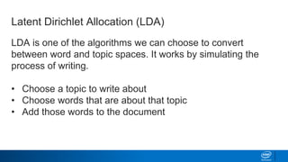 LDA is one of the algorithms we can choose to convert
between word and topic spaces. It works by simulating the
process of writing.
• Choose a topic to write about
• Choose words that are about that topic
• Add those words to the document
Latent Dirichlet Allocation (LDA)
 