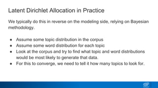 Latent Dirichlet Allocation in Practice
We typically do this in reverse on the modeling side, relying on Bayesian
methodology.
● Assume some topic distribution in the corpus
● Assume some word distribution for each topic
● Look at the corpus and try to find what topic and word distributions
would be most likely to generate that data.
● For this to converge, we need to tell it how many topics to look for.
 
