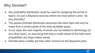 Why Dirichlet?
● Any probability distribution could be used for assigning the words to
topics, it’s just a Bayesian process where we must select a prior. So
why Dirichlet?
● The sparse Dirichlet distribution assumes that each topic will only be
made from a small subset of the total available space.
● In our case, the vast majority of words are not related to technology (or
any other topic), so assuming that only a small subset of the total word
probabilities are large makes sense.
● Dirichlet does a better job than other choices for the Bayesian prior.
 