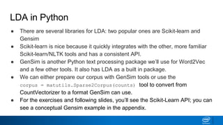 LDA in Python
● There are several libraries for LDA: two popular ones are Scikit-learn and
Gensim
● Scikit-learn is nice because it quickly integrates with the other, more familiar
Scikit-learn/NLTK tools and has a consistent API.
● GenSim is another Python text processing package we’ll use for Word2Vec
and a few other tools. It also has LDA as a built in package.
● We can either prepare our corpus with GenSim tools or use the
corpus = matutils.Sparse2Corpus(counts) tool to convert from
CountVectorizer to a format GenSim can use.
● For the exercises and following slides, you’ll see the Scikit-Learn API; you can
see a conceptual Gensim example in the appendix.
 
