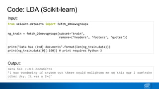Code: LDA (Scikit-learn)
from sklearn.datasets import fetch_20newsgroups
ng_train = fetch_20newsgroups(subset=‘train’,
remove=(‘headers’, ‘footers’, ‘quotes’))
print("Data has {0:d} documents".format(len(ng_train.data)))
print(ng_train.data[0][:100]) # print requires Python 3
Data has 11314 documents
'I was wondering if anyone out there could enlighten me on this car I sawnthe
other day. It was a 2-d’
Output:
Input:
 