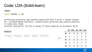 Code: LDA (Scikit-learn)
import pandas as pd
print(count_vectorizer.get_feature_names()[92:97]) # print 5 random columns
df = pd.DataFrame(X.toarray(), columns=count_vectorizer.get_feature_names())
# create data frame
print(df.iloc[10:15, 92:97]) # values of these features on documents 10-15
“['bhj', 'bible', 'big', 'bike', ‘bios']"
Output:
Input:
df:
 
