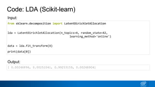 Code: LDA (Scikit-learn)
from sklearn.decomposition import LatentDirichletAllocation
lda = LatentDirichletAllocation(n_topics=4, random_state=42,
learning_method='online')
data = lda.fit_transform(X)
print(data[0])
[ 0.00246896, 0.00251041, 0.99253159, 0.00248904]
Output:
Input:
 