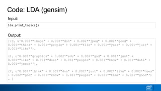 Code: LDA (gensim)
[(0, u'0.002*"image" + 0.002*"don" + 0.002*"jpeg" + 0.002*"good" +
0.001*"think" + 0.001*"people" + 0.001*"file" + 0.001*"year" + 0.001*"just" +
0.001*"like"'),
(1, u'0.002*"graphics" + 0.002*"edu" + 0.002*"god" + 0.001*"just" +
0.001*"like" + 0.001*"does" + 0.001*"people" + 0.001*"know" + 0.001*"data" +
0.001*"jesus"'),
(2, u'0.002*"think" + 0.002*"don" + 0.002*"just" + 0.002*"like" + 0.002*"does"
+ 0.002*"god" + 0.001*"know" + 0.001*"people" + 0.001*"time" + 0.001*"good"')
… ]
Output:
Input:
lda.print_topics()
 