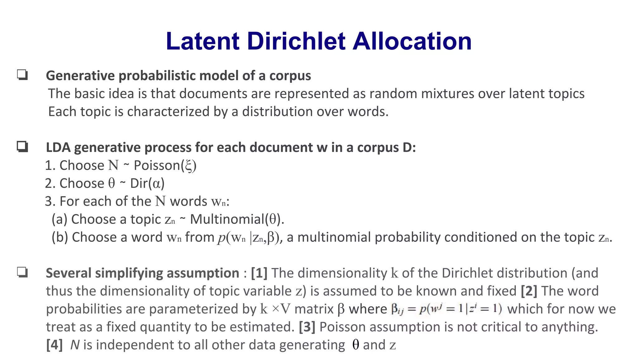 Latent Dirichlet Allocation
❏ Generative probabilistic model of a corpus
The basic idea is that documents are represented as random mixtures over latent topics
Each topic is characterized by a distribution over words.
❏ LDA generative process for each document w in a corpus D:
1. Choose N ∼ Poisson(ξ)
2. Choose θ ∼ Dir(α)
3. For each of the N words wn:
(a) Choose a topic zn ∼ Multinomial(θ).
(b) Choose a word wn from p(wn |zn,β), a multinomial probability conditioned on the topic zn.
❏ Several simplifying assumption : [1] The dimensionality k of the Dirichlet distribution (and
thus the dimensionality of topic variable z) is assumed to be known and fixed [2] The word
probabilities are parameterized by k ×V matrix β where which for now we
treat as a fixed quantity to be estimated. [3] Poisson assumption is not critical to anything.
[4] N is independent to all other data generating θ and z
 