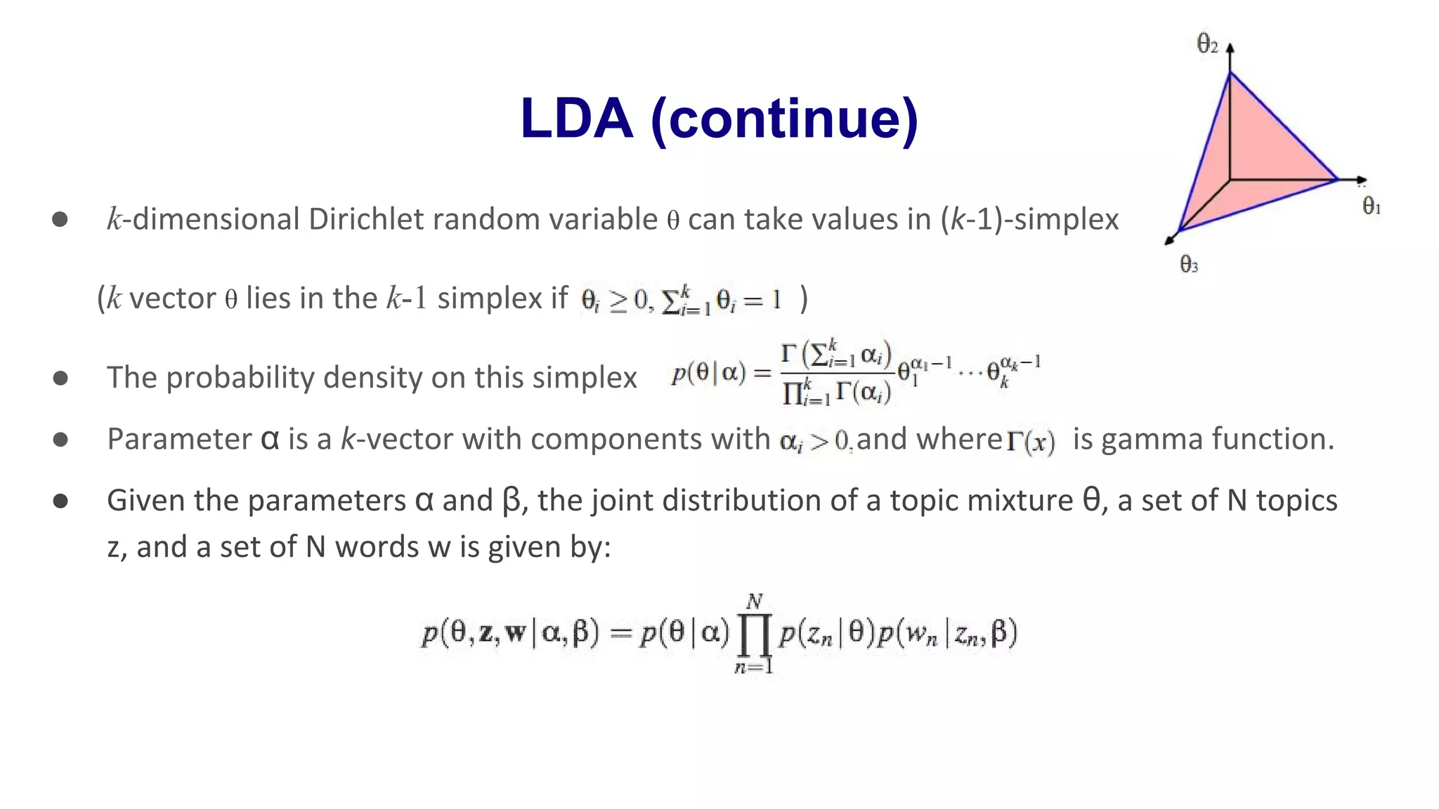 LDA (continue)
● k-dimensional Dirichlet random variable θ can take values in (k-1)-simplex
(k vector θ lies in the k-1 simplex if )
● The probability density on this simplex :
● Parameter α is a k-vector with components with and where is gamma function.
● Given the parameters α and β, the joint distribution of a topic mixture θ, a set of N topics
z, and a set of N words w is given by:
 