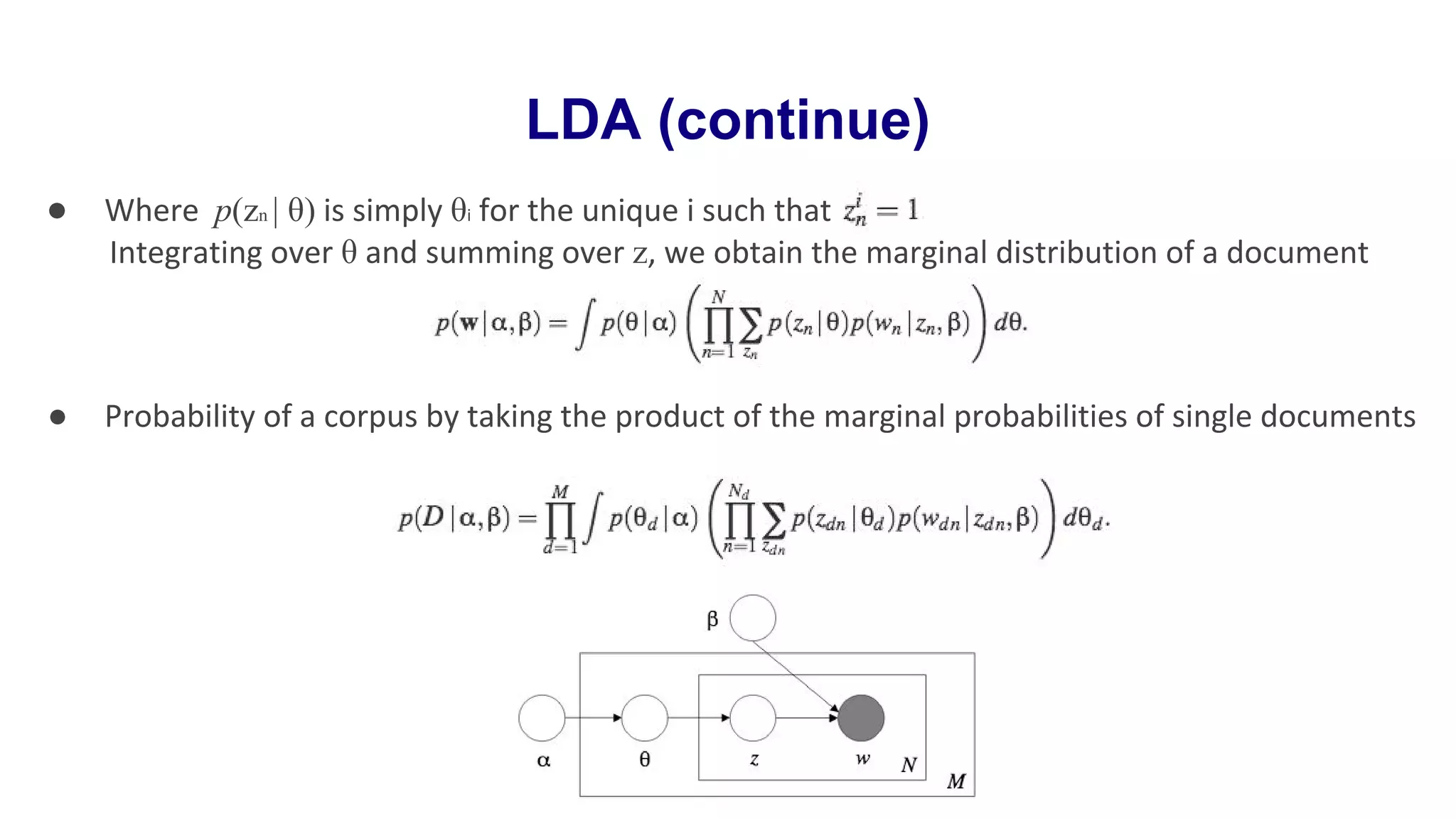 LDA (continue)
● Where p(zn | θ) is simply θi for the unique i such that
Integrating over θ and summing over z, we obtain the marginal distribution of a document
● Probability of a corpus by taking the product of the marginal probabilities of single documents
 