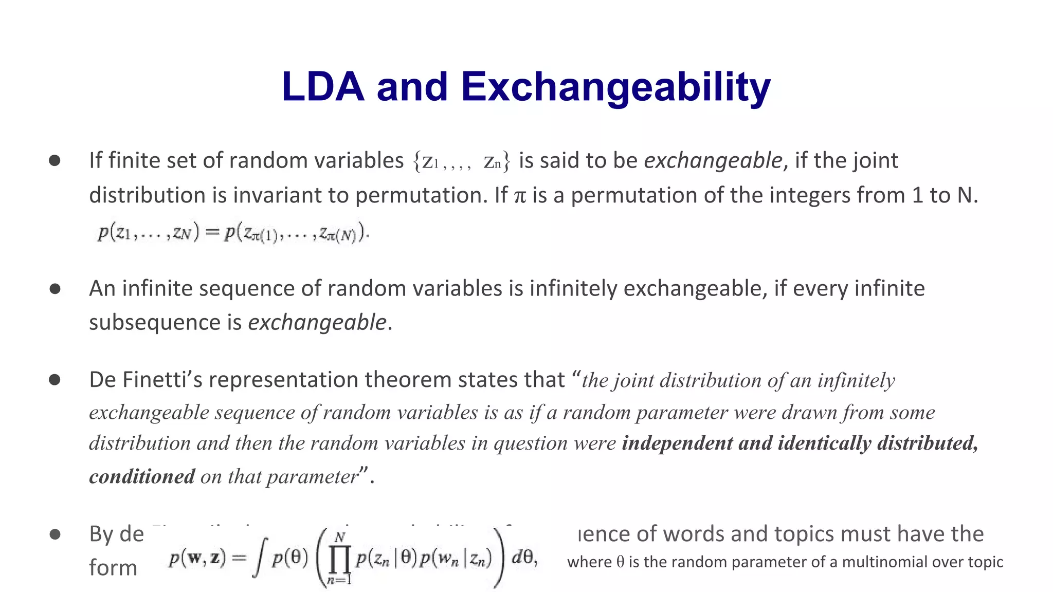LDA and Exchangeability
● If finite set of random variables {z1 , , , , zn} is said to be exchangeable, if the joint
distribution is invariant to permutation. If π is a permutation of the integers from 1 to N.
● An infinite sequence of random variables is infinitely exchangeable, if every infinite
subsequence is exchangeable.
● De Finetti’s representation theorem states that “the joint distribution of an infinitely
exchangeable sequence of random variables is as if a random parameter were drawn from some
distribution and then the random variables in question were independent and identically distributed,
conditioned on that parameter”.
● By de Finetti’s theorem, the probability of a sequence of words and topics must have the
form where θ is the random parameter of a multinomial over topic
 