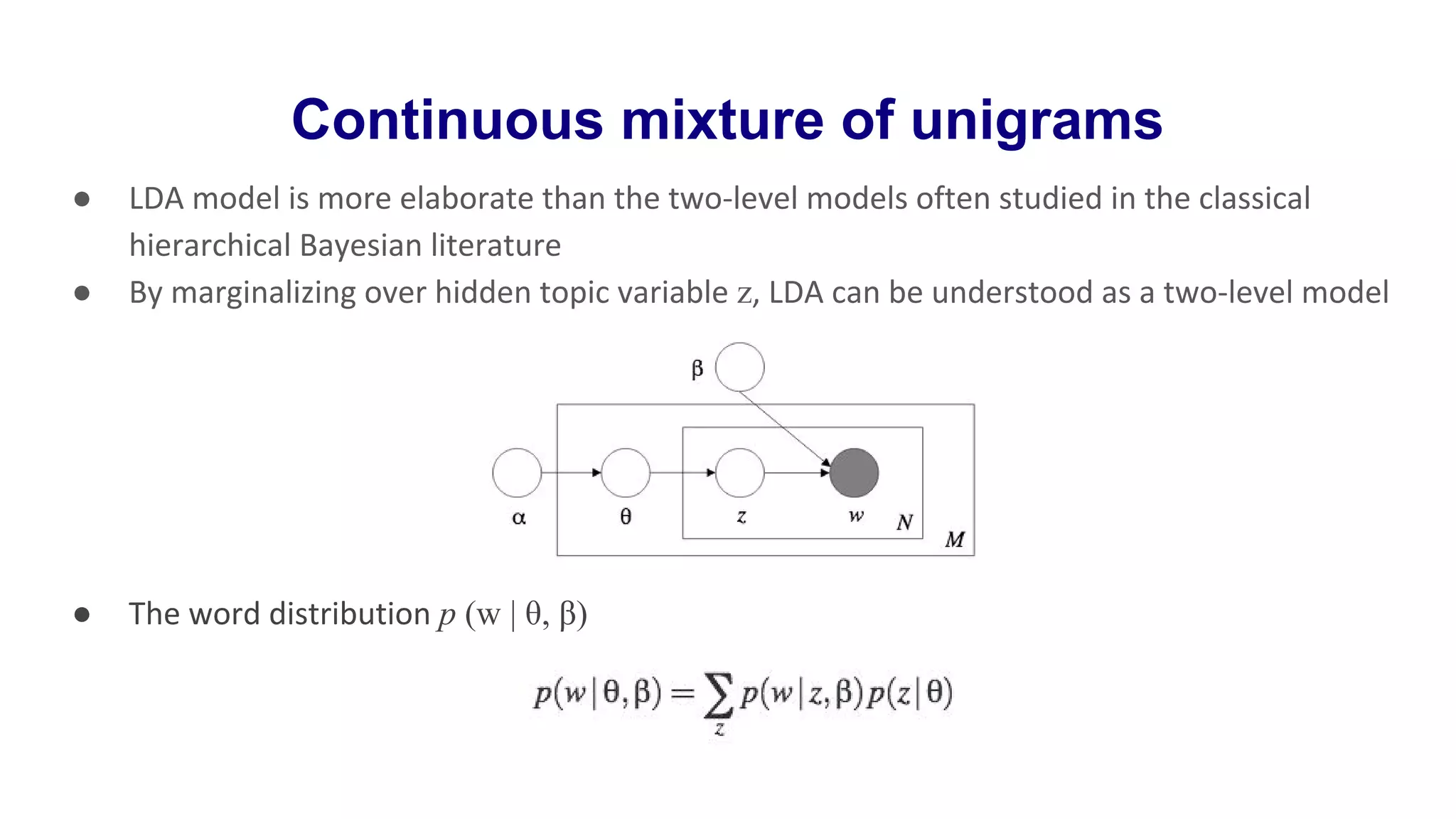 Continuous mixture of unigrams
● LDA model is more elaborate than the two-level models often studied in the classical
hierarchical Bayesian literature
● By marginalizing over hidden topic variable z, LDA can be understood as a two-level model
● The word distribution p (w | θ, β)
 