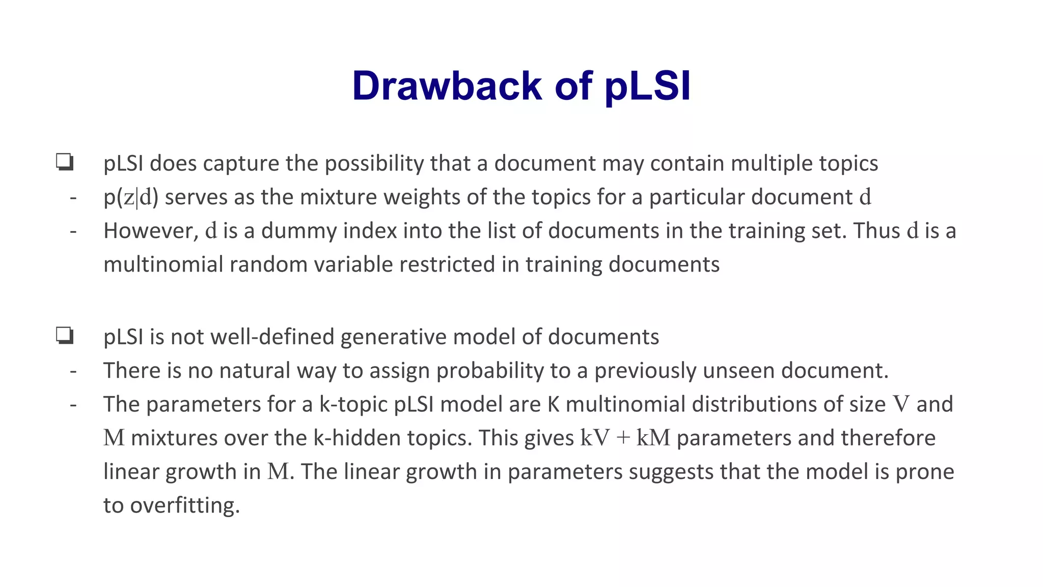 Drawback of pLSI
❏ pLSI does capture the possibility that a document may contain multiple topics
- p(z|d) serves as the mixture weights of the topics for a particular document d
- However, d is a dummy index into the list of documents in the training set. Thus d is a
multinomial random variable restricted in training documents
❏ pLSI is not well-defined generative model of documents
- There is no natural way to assign probability to a previously unseen document.
- The parameters for a k-topic pLSI model are K multinomial distributions of size V and
M mixtures over the k-hidden topics. This gives kV + kM parameters and therefore
linear growth in M. The linear growth in parameters suggests that the model is prone
to overfitting.
 