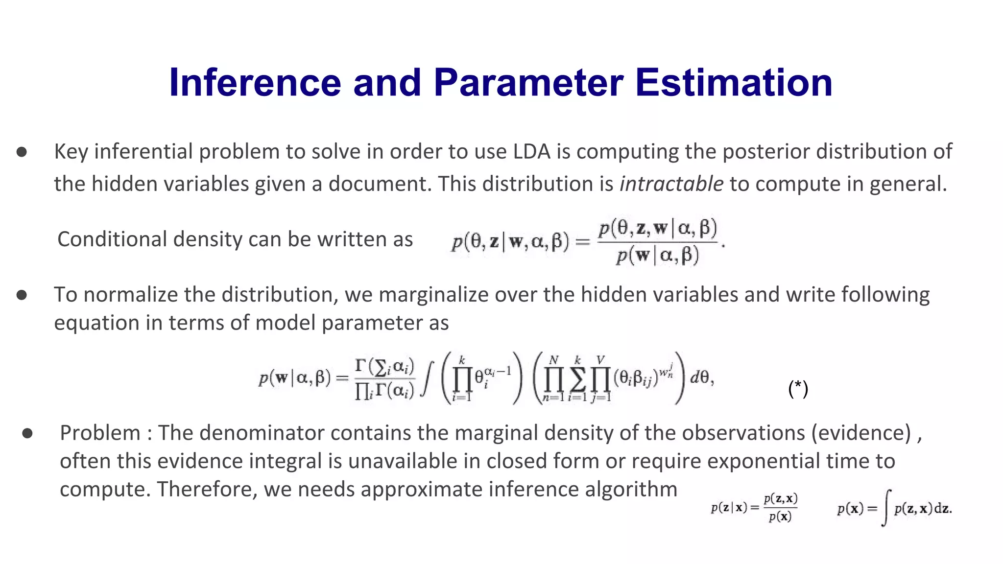 Inference and Parameter Estimation
● Key inferential problem to solve in order to use LDA is computing the posterior distribution of
the hidden variables given a document. This distribution is intractable to compute in general.
Conditional density can be written as
● To normalize the distribution, we marginalize over the hidden variables and write following
equation in terms of model parameter as
● Problem : The denominator contains the marginal density of the observations (evidence) ,
often this evidence integral is unavailable in closed form or require exponential time to
compute. Therefore, we needs approximate inference algorithm
(*)
 