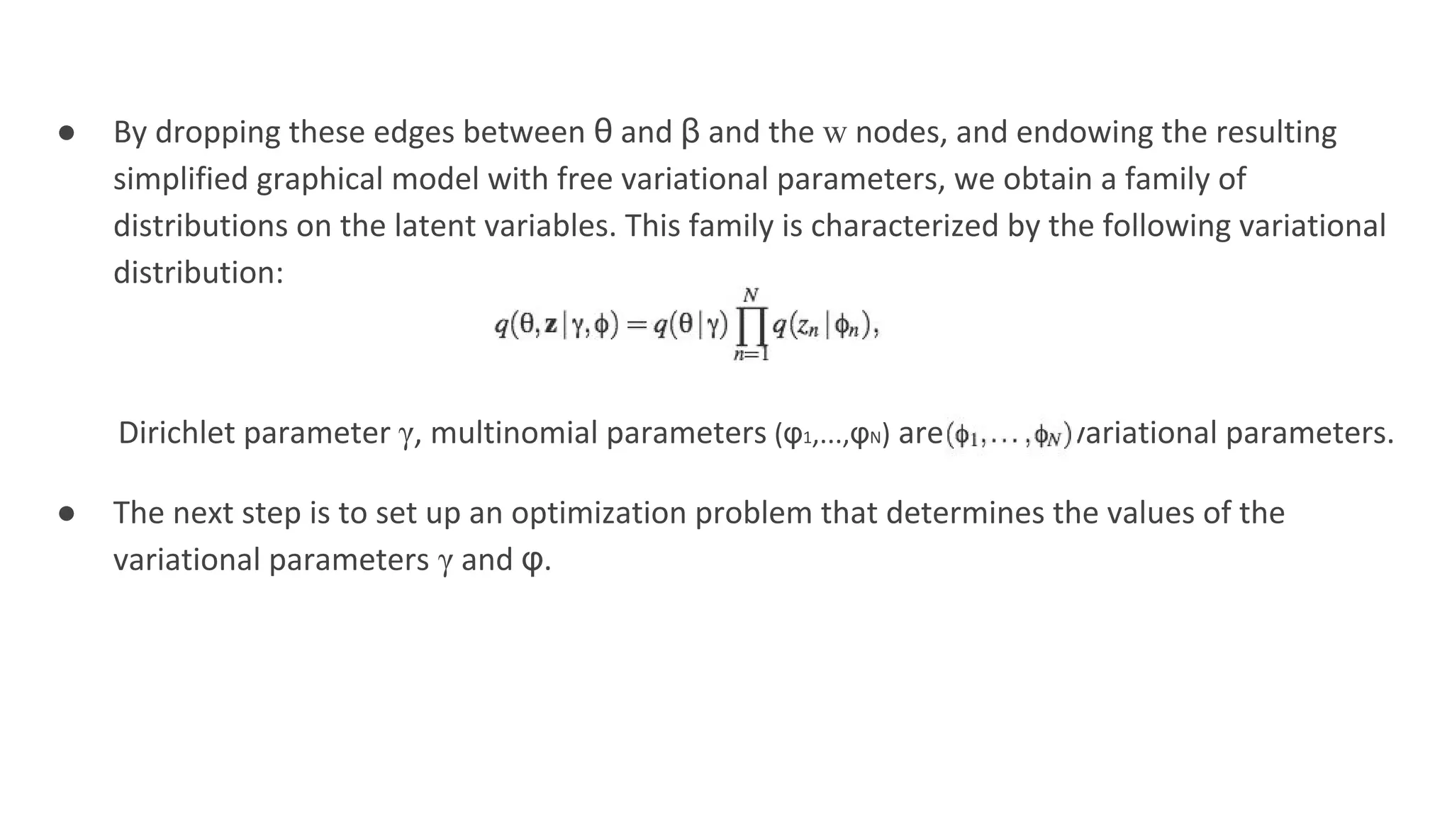 ● By dropping these edges between θ and β and the w nodes, and endowing the resulting
simplified graphical model with free variational parameters, we obtain a family of
distributions on the latent variables. This family is characterized by the following variational
distribution:
Dirichlet parameter γ, multinomial parameters (φ1,...,φN) are the free variational parameters.
● The next step is to set up an optimization problem that determines the values of the
variational parameters γ and φ.
 