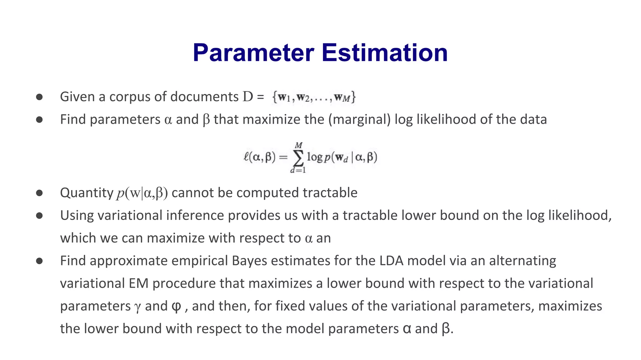● Given a corpus of documents D =
● Find parameters α and β that maximize the (marginal) log likelihood of the data
● Quantity p(w|α,β) cannot be computed tractable
● Using variational inference provides us with a tractable lower bound on the log likelihood,
which we can maximize with respect to α an
● Find approximate empirical Bayes estimates for the LDA model via an alternating
variational EM procedure that maximizes a lower bound with respect to the variational
parameters γ and φ , and then, for fixed values of the variational parameters, maximizes
the lower bound with respect to the model parameters α and β.
Parameter Estimation
 