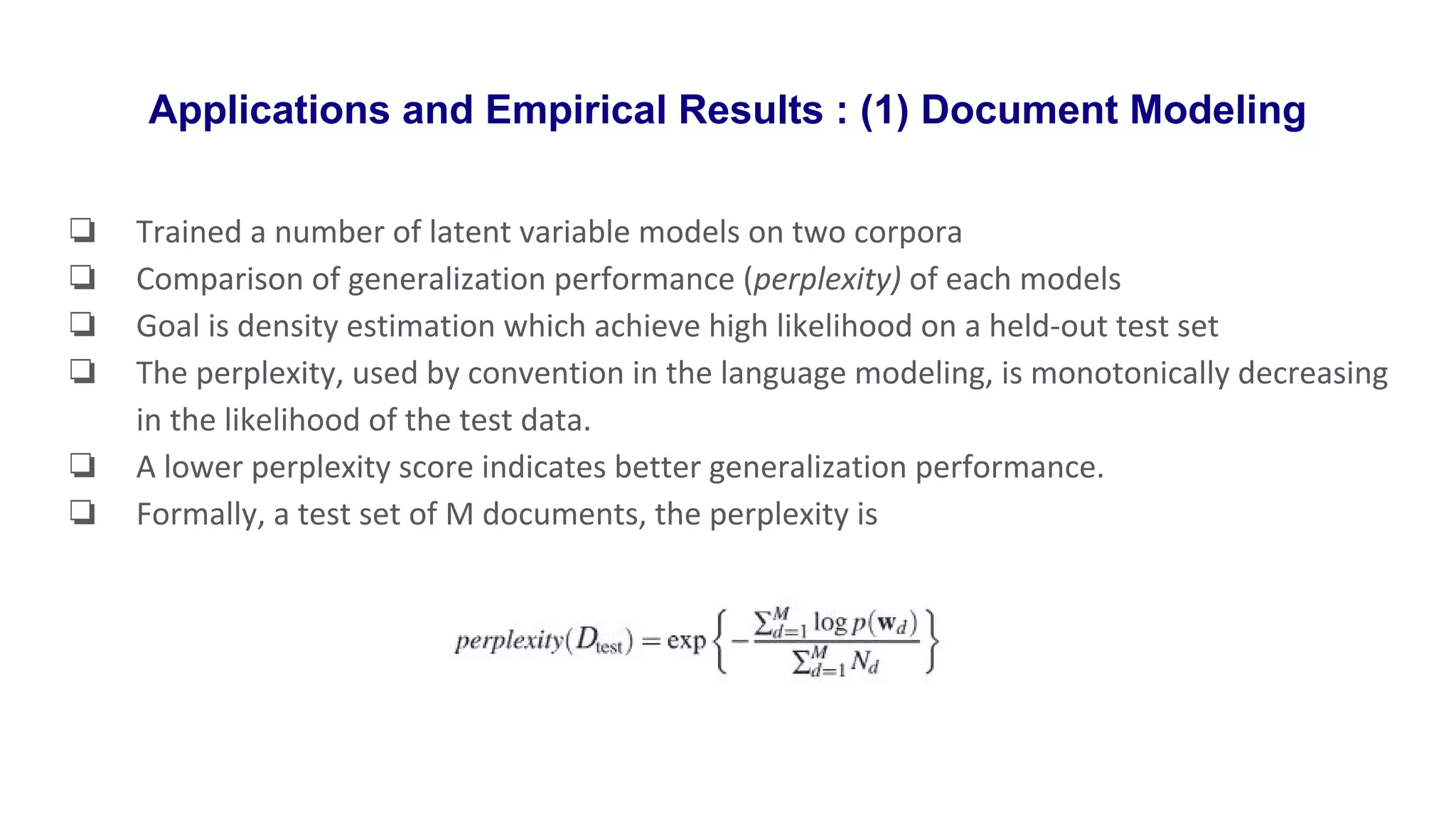 Applications and Empirical Results : (1) Document Modeling
❏ Trained a number of latent variable models on two corpora
❏ Comparison of generalization performance (perplexity) of each models
❏ Goal is density estimation which achieve high likelihood on a held-out test set
❏ The perplexity, used by convention in the language modeling, is monotonically decreasing
in the likelihood of the test data.
❏ A lower perplexity score indicates better generalization performance.
❏ Formally, a test set of M documents, the perplexity is
 
