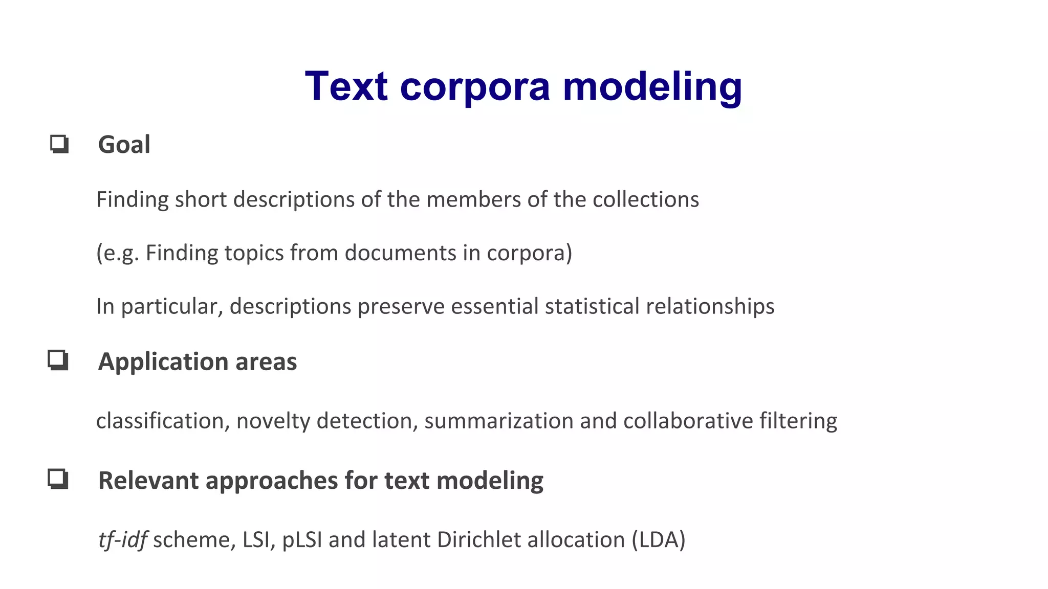 Text corpora modeling
❏ Goal
Finding short descriptions of the members of the collections
(e.g. Finding topics from documents in corpora)
In particular, descriptions preserve essential statistical relationships
❏ Application areas
classification, novelty detection, summarization and collaborative filtering
❏ Relevant approaches for text modeling
tf-idf scheme, LSI, pLSI and latent Dirichlet allocation (LDA)
 