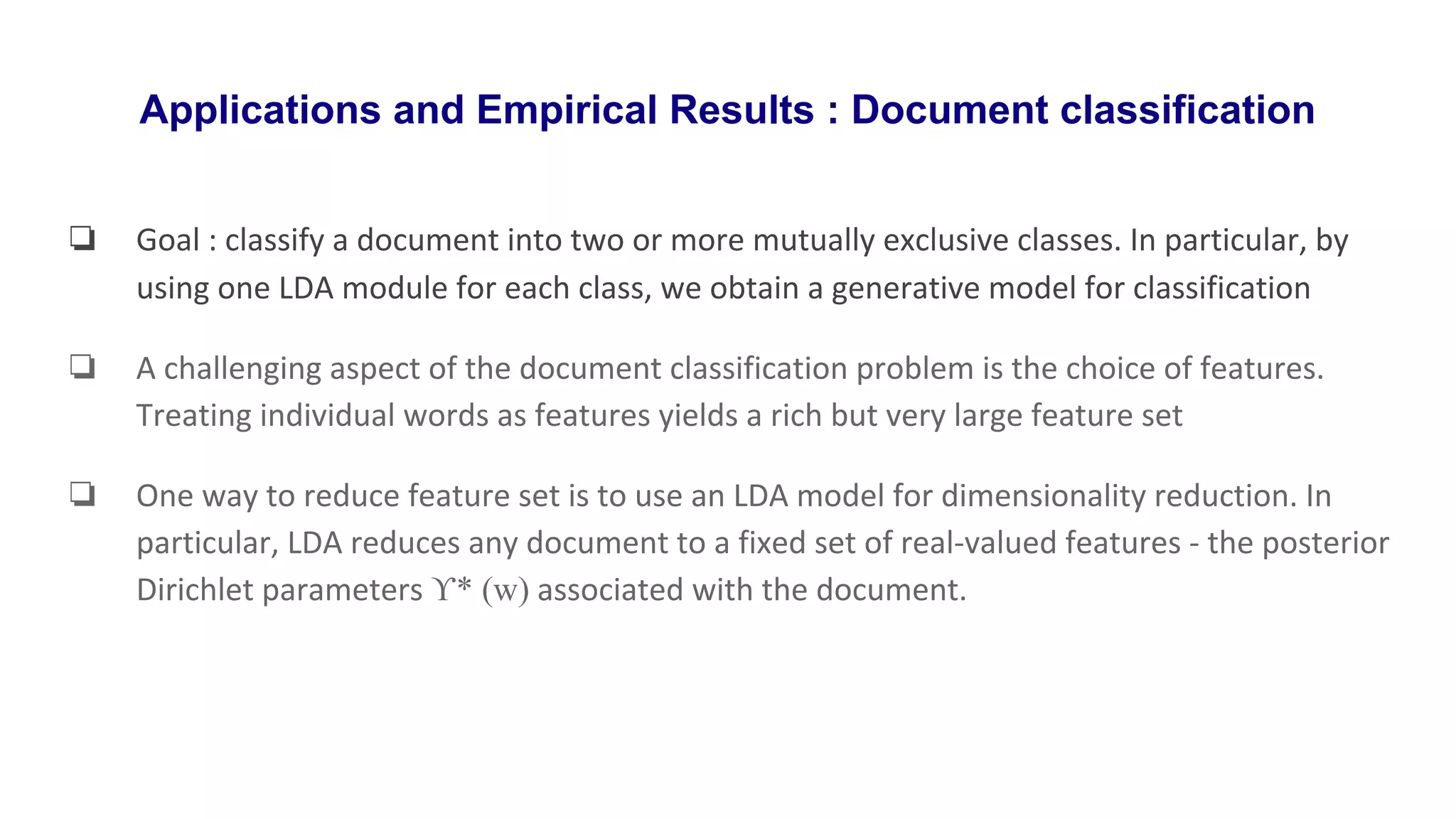 Applications and Empirical Results : Document classification
❏ Goal : classify a document into two or more mutually exclusive classes. In particular, by
using one LDA module for each class, we obtain a generative model for classification
❏ A challenging aspect of the document classification problem is the choice of features.
Treating individual words as features yields a rich but very large feature set
❏ One way to reduce feature set is to use an LDA model for dimensionality reduction. In
particular, LDA reduces any document to a fixed set of real-valued features - the posterior
Dirichlet parameters ϒ* (w) associated with the document.
 