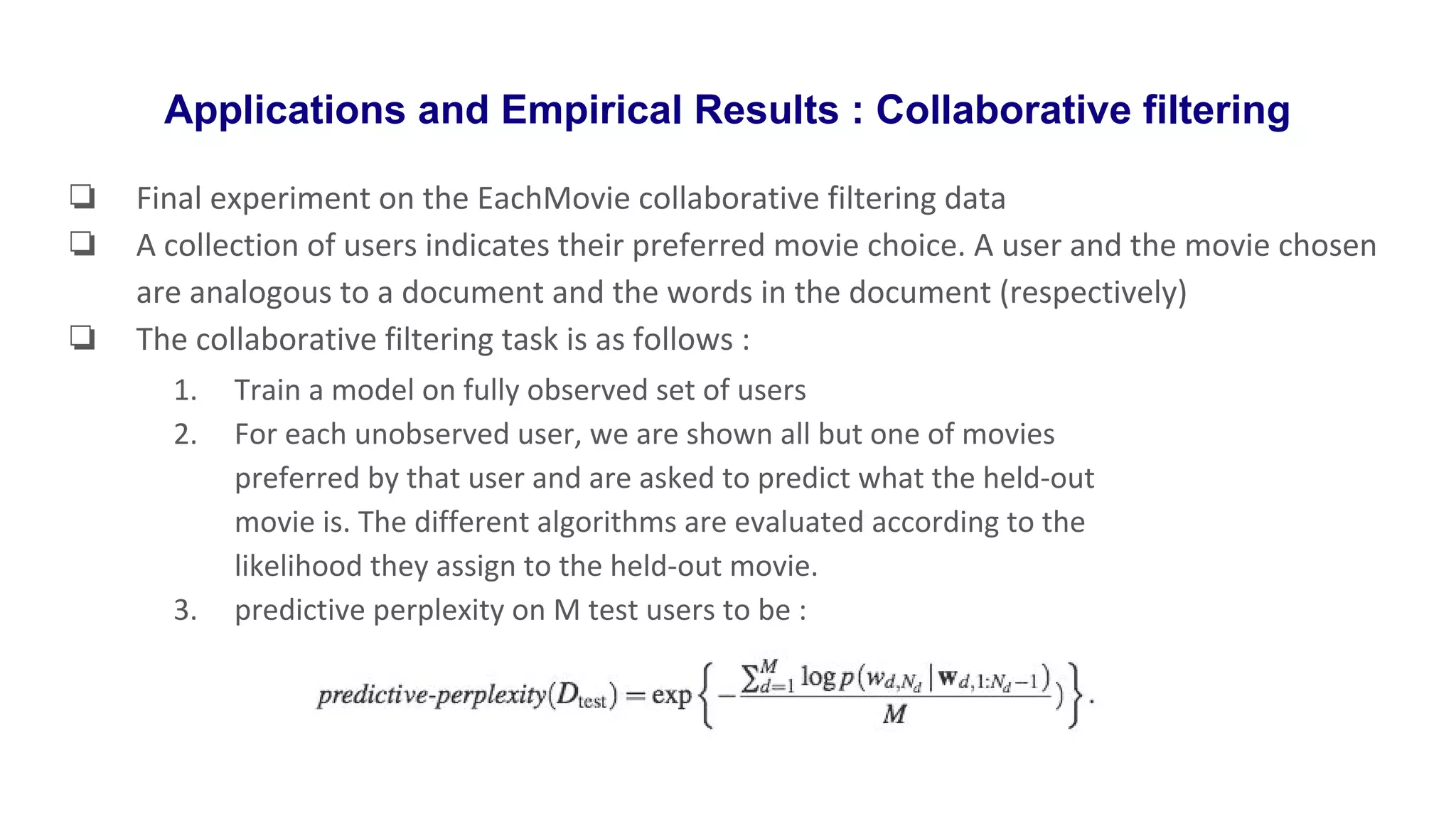 Applications and Empirical Results : Collaborative filtering
❏ Final experiment on the EachMovie collaborative filtering data
❏ A collection of users indicates their preferred movie choice. A user and the movie chosen
are analogous to a document and the words in the document (respectively)
❏ The collaborative filtering task is as follows :
1. Train a model on fully observed set of users
2. For each unobserved user, we are shown all but one of movies
preferred by that user and are asked to predict what the held-out
movie is. The different algorithms are evaluated according to the
likelihood they assign to the held-out movie.
3. predictive perplexity on M test users to be :
 