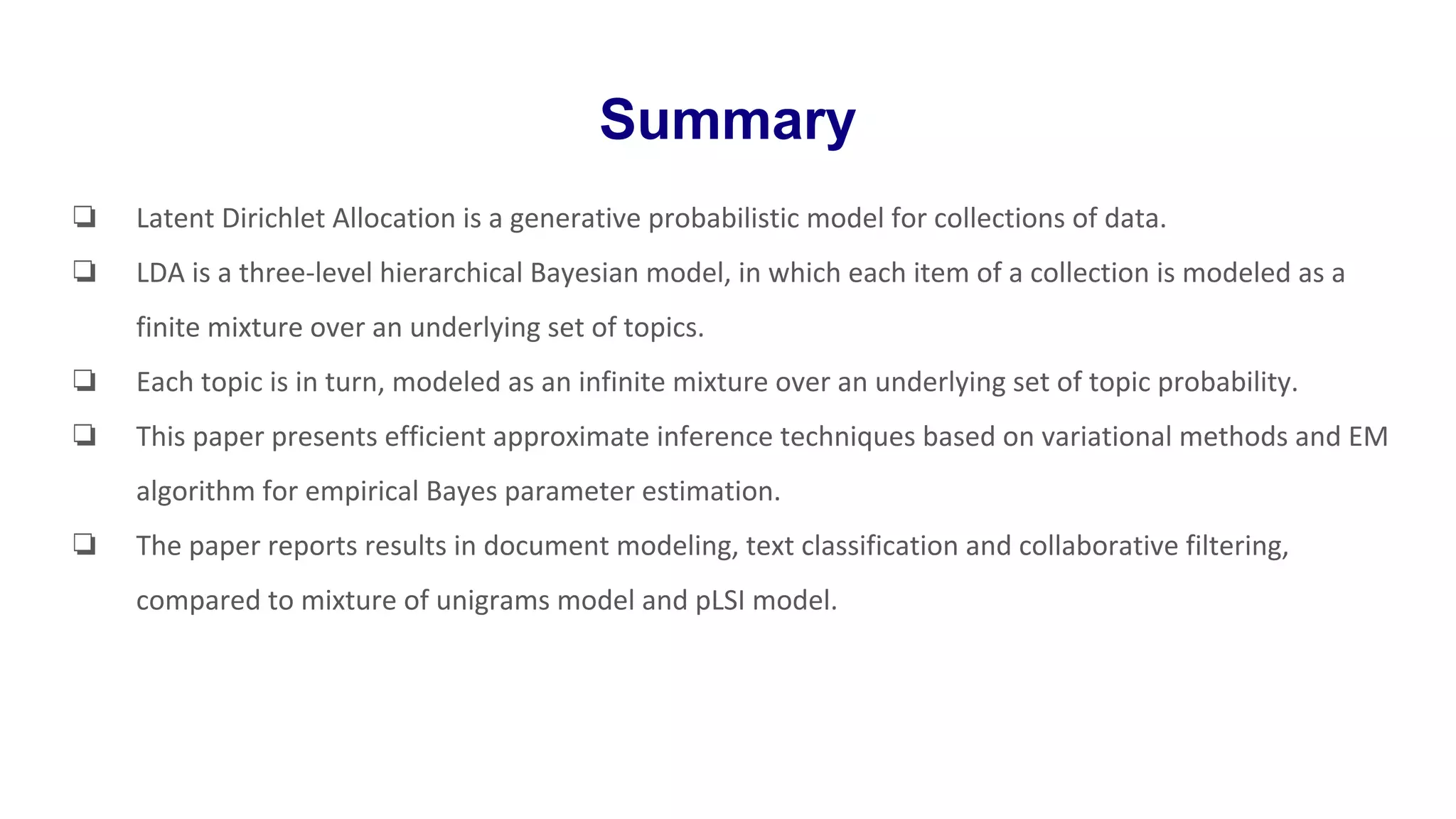Summary
❏ Latent Dirichlet Allocation is a generative probabilistic model for collections of data.
❏ LDA is a three-level hierarchical Bayesian model, in which each item of a collection is modeled as a
finite mixture over an underlying set of topics.
❏ Each topic is in turn, modeled as an infinite mixture over an underlying set of topic probability.
❏ This paper presents efficient approximate inference techniques based on variational methods and EM
algorithm for empirical Bayes parameter estimation.
❏ The paper reports results in document modeling, text classification and collaborative filtering,
compared to mixture of unigrams model and pLSI model.
 