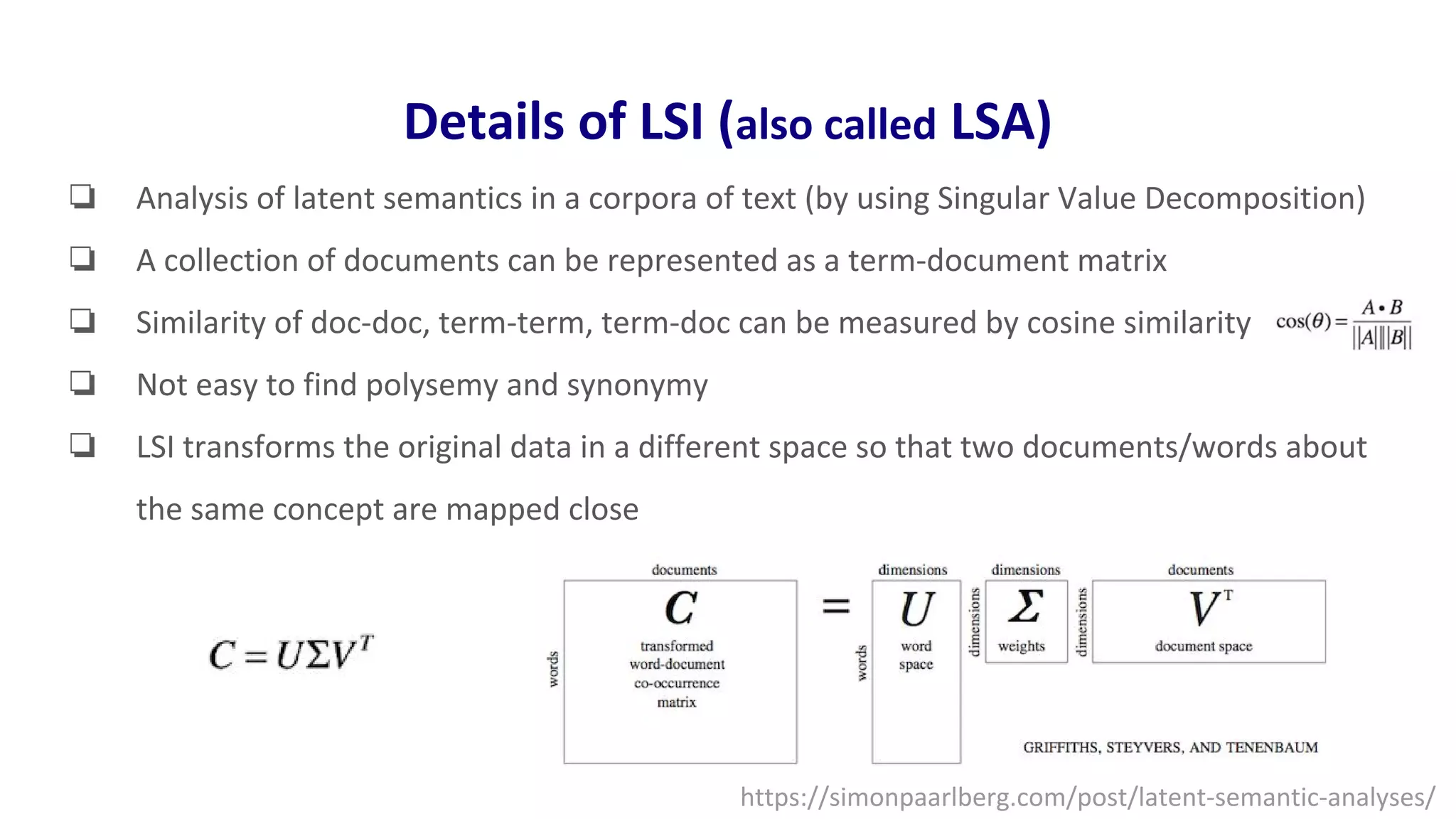 Details of LSI (also called LSA)
❏ Analysis of latent semantics in a corpora of text (by using Singular Value Decomposition)
❏ A collection of documents can be represented as a term-document matrix
❏ Similarity of doc-doc, term-term, term-doc can be measured by cosine similarity
❏ Not easy to find polysemy and synonymy
❏ LSI transforms the original data in a different space so that two documents/words about
the same concept are mapped close
https://simonpaarlberg.com/post/latent-semantic-analyses/
 