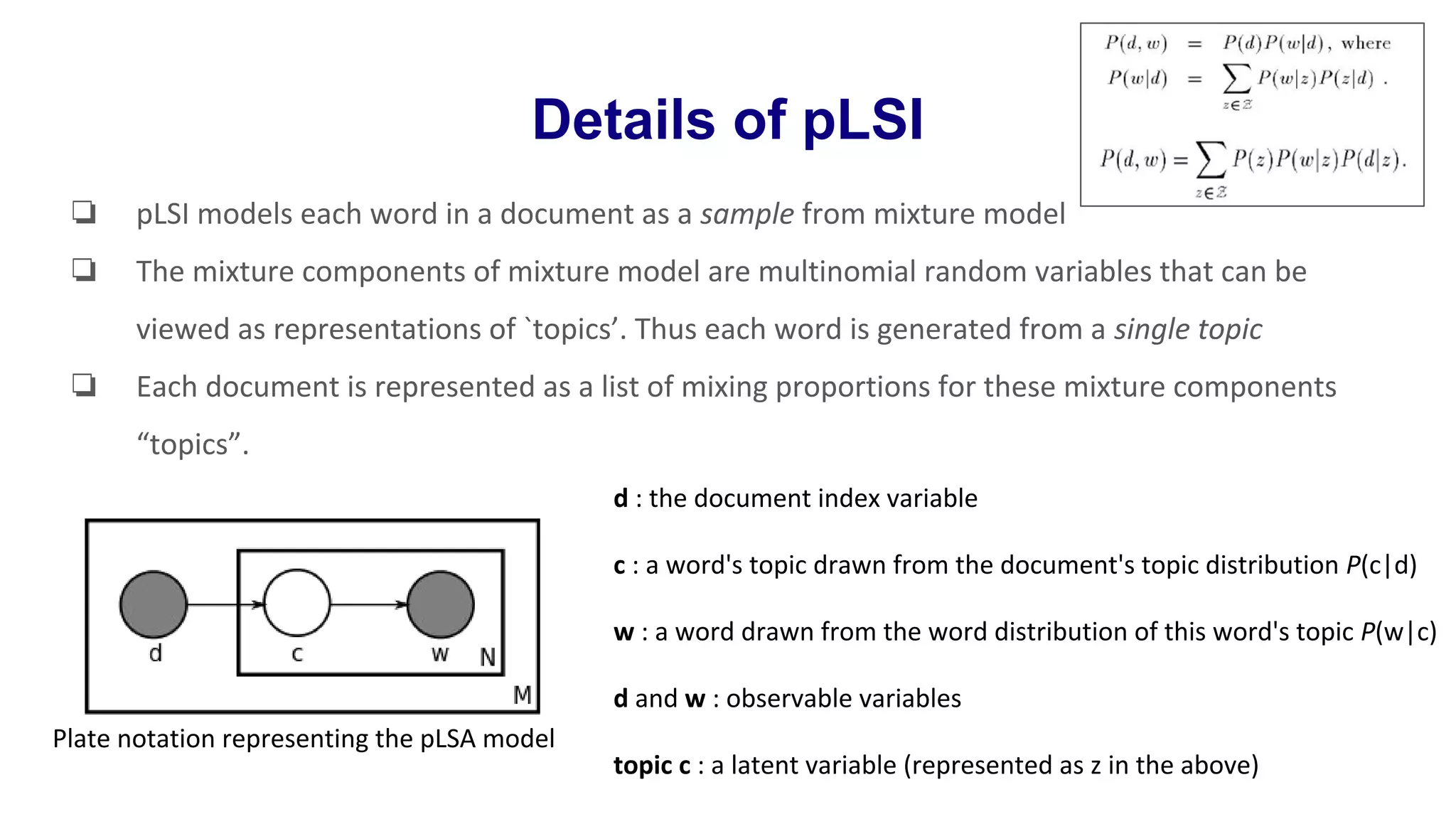 Details of pLSI
❏ pLSI models each word in a document as a sample from mixture model
❏ The mixture components of mixture model are multinomial random variables that can be
viewed as representations of `topics’. Thus each word is generated from a single topic
❏ Each document is represented as a list of mixing proportions for these mixture components
“topics”.
d : the document index variable
c : a word's topic drawn from the document's topic distribution P(c|d)
w : a word drawn from the word distribution of this word's topic P(w|c)
d and w : observable variables
topic c : a latent variable (represented as z in the above)
Plate notation representing the pLSA model
 