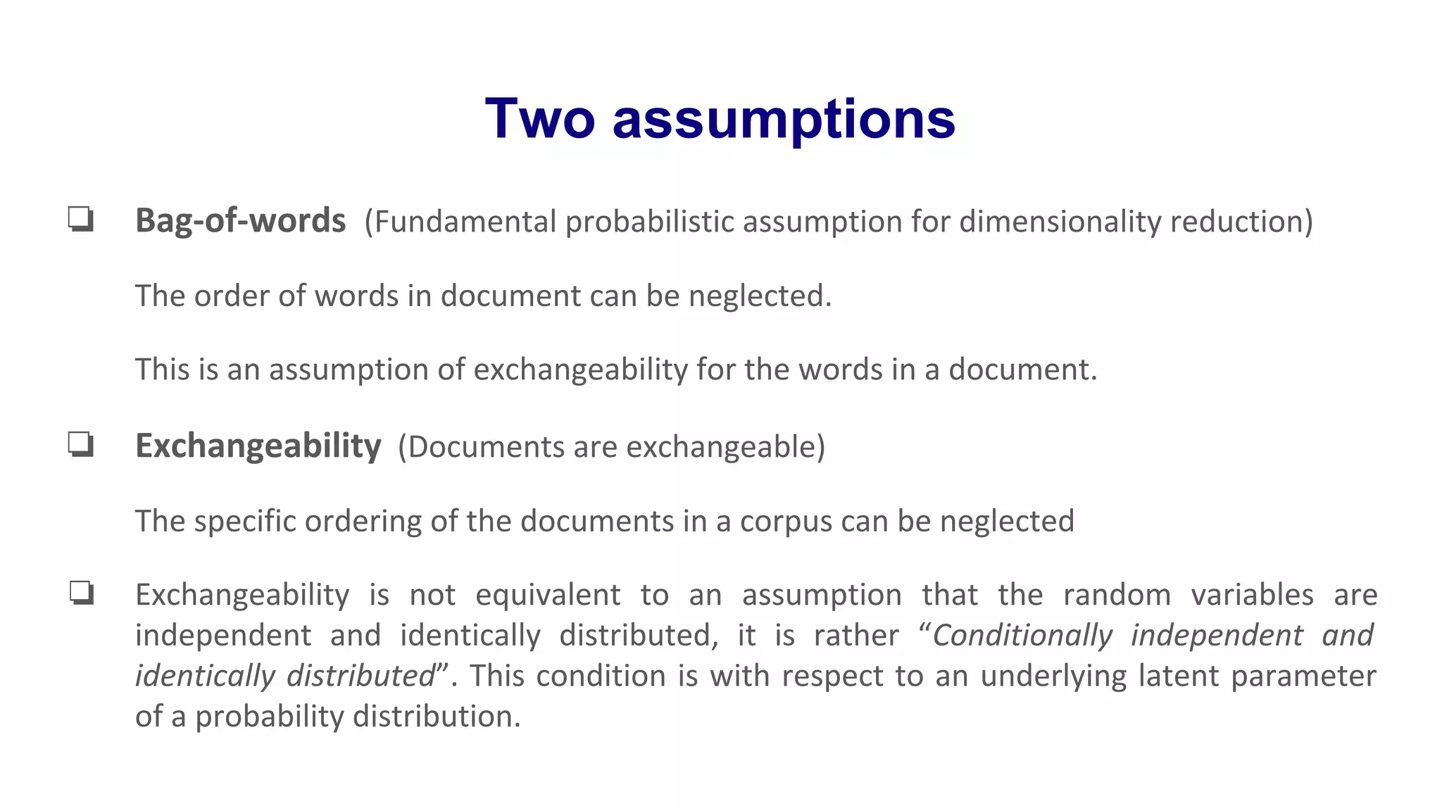 Two assumptions
❏ Bag-of-words (Fundamental probabilistic assumption for dimensionality reduction)
The order of words in document can be neglected.
This is an assumption of exchangeability for the words in a document.
❏ Exchangeability (Documents are exchangeable)
The specific ordering of the documents in a corpus can be neglected
❏ Exchangeability is not equivalent to an assumption that the random variables are
independent and identically distributed, it is rather “Conditionally independent and
identically distributed”. This condition is with respect to an underlying latent parameter
of a probability distribution.
 