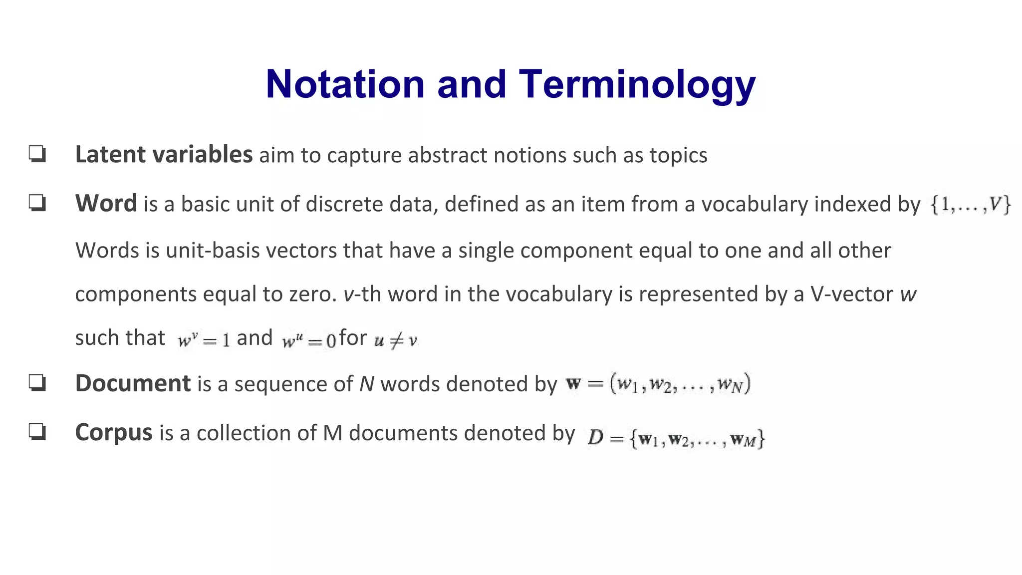 Notation and Terminology
❏ Latent variables aim to capture abstract notions such as topics
❏ Word is a basic unit of discrete data, defined as an item from a vocabulary indexed by
Words is unit-basis vectors that have a single component equal to one and all other
components equal to zero. v-th word in the vocabulary is represented by a V-vector w
such that and for
❏ Document is a sequence of N words denoted by
❏ Corpus is a collection of M documents denoted by
 