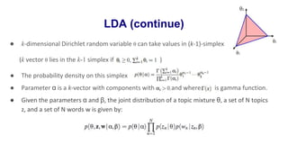 LDA (continue)
● k-dimensional Dirichlet random variable θ can take values in (k-1)-simplex
(k vector θ lies in the k-1 simplex if )
● The probability density on this simplex :
● Parameter α is a k-vector with components with and where is gamma function.
● Given the parameters α and β, the joint distribution of a topic mixture θ, a set of N topics
z, and a set of N words w is given by:
 