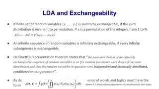 LDA and Exchangeability
● If finite set of random variables {z1 , , , , zn} is said to be exchangeable, if the joint
distribution is invariant to permutation. If π is a permutation of the integers from 1 to N.
● An infinite sequence of random variables is infinitely exchangeable, if every infinite
subsequence is exchangeable.
● De Finetti’s representation theorem states that “the joint distribution of an infinitely
exchangeable sequence of random variables is as if a random parameter were drawn from some
distribution and then the random variables in question were independent and identically distributed,
conditioned on that parameter”.
● By de Finetti’s theorem, the probability of a sequence of words and topics must have the
form where θ is the random parameter of a multinomial over topic
 
