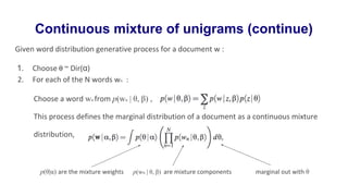 Continuous mixture of unigrams (continue)
Given word distribution generative process for a document w :
1. Choose θ ~ Dir(α)
2. For each of the N words wn :
Choose a word wn from p(wn | θ, β) ,
This process defines the marginal distribution of a document as a continuous mixture
distribution,
p(θ|α) are the mixture weights p(wn | θ, β) are mixture components marginal out with θ
 