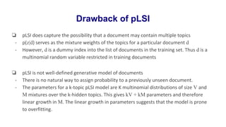 Drawback of pLSI
❏ pLSI does capture the possibility that a document may contain multiple topics
- p(z|d) serves as the mixture weights of the topics for a particular document d
- However, d is a dummy index into the list of documents in the training set. Thus d is a
multinomial random variable restricted in training documents
❏ pLSI is not well-defined generative model of documents
- There is no natural way to assign probability to a previously unseen document.
- The parameters for a k-topic pLSI model are K multinomial distributions of size V and
M mixtures over the k-hidden topics. This gives kV + kM parameters and therefore
linear growth in M. The linear growth in parameters suggests that the model is prone
to overfitting.
 