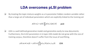 LDA overcomes pLSI problem
❏ By treating the topic mixture weights as a k-parameter hidden random variable rather
than a large set of individual parameters which are explicitly linked to the training set
❏ LDA is a well-defined generative model and generalize easily to new documents.
Furthermore, the k+kV parameters in k-topic LDA model do not grow with the size of
training corpus, therefore doesn’t suffer from the issue of overfitting.
pLSI
LDA
 
