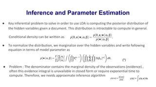Inference and Parameter Estimation
● Key inferential problem to solve in order to use LDA is computing the posterior distribution of
the hidden variables given a document. This distribution is intractable to compute in general.
Conditional density can be written as
● To normalize the distribution, we marginalize over the hidden variables and write following
equation in terms of model parameter as
● Problem : The denominator contains the marginal density of the observations (evidence) ,
often this evidence integral is unavailable in closed form or require exponential time to
compute. Therefore, we needs approximate inference algorithm
(*)
 