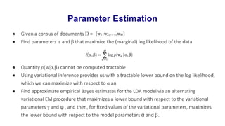 ● Given a corpus of documents D =
● Find parameters α and β that maximize the (marginal) log likelihood of the data
● Quantity p(w|α,β) cannot be computed tractable
● Using variational inference provides us with a tractable lower bound on the log likelihood,
which we can maximize with respect to α an
● Find approximate empirical Bayes estimates for the LDA model via an alternating
variational EM procedure that maximizes a lower bound with respect to the variational
parameters γ and φ , and then, for fixed values of the variational parameters, maximizes
the lower bound with respect to the model parameters α and β.
Parameter Estimation
 