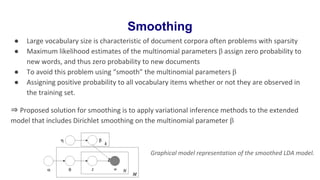 Smoothing
● Large vocabulary size is characteristic of document corpora often problems with sparsity
● Maximum likelihood estimates of the multinomial parameters β assign zero probability to
new words, and thus zero probability to new documents
● To avoid this problem using “smooth” the multinomial parameters β
● Assigning positive probability to all vocabulary items whether or not they are observed in
the training set.
⇒ Proposed solution for smoothing is to apply variational inference methods to the extended
model that includes Dirichlet smoothing on the multinomial parameter β
Graphical model representation of the smoothed LDA model.
 