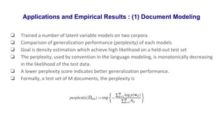 Applications and Empirical Results : (1) Document Modeling
❏ Trained a number of latent variable models on two corpora
❏ Comparison of generalization performance (perplexity) of each models
❏ Goal is density estimation which achieve high likelihood on a held-out test set
❏ The perplexity, used by convention in the language modeling, is monotonically decreasing
in the likelihood of the test data.
❏ A lower perplexity score indicates better generalization performance.
❏ Formally, a test set of M documents, the perplexity is
 