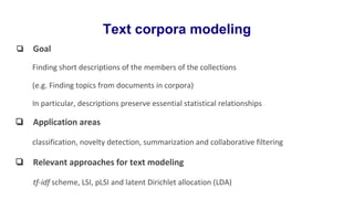 Text corpora modeling
❏ Goal
Finding short descriptions of the members of the collections
(e.g. Finding topics from documents in corpora)
In particular, descriptions preserve essential statistical relationships
❏ Application areas
classification, novelty detection, summarization and collaborative filtering
❏ Relevant approaches for text modeling
tf-idf scheme, LSI, pLSI and latent Dirichlet allocation (LDA)
 