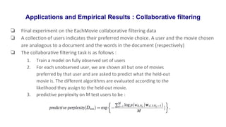 Applications and Empirical Results : Collaborative filtering
❏ Final experiment on the EachMovie collaborative filtering data
❏ A collection of users indicates their preferred movie choice. A user and the movie chosen
are analogous to a document and the words in the document (respectively)
❏ The collaborative filtering task is as follows :
1. Train a model on fully observed set of users
2. For each unobserved user, we are shown all but one of movies
preferred by that user and are asked to predict what the held-out
movie is. The different algorithms are evaluated according to the
likelihood they assign to the held-out movie.
3. predictive perplexity on M test users to be :
 