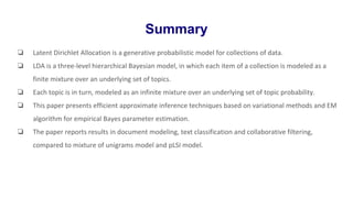 Summary
❏ Latent Dirichlet Allocation is a generative probabilistic model for collections of data.
❏ LDA is a three-level hierarchical Bayesian model, in which each item of a collection is modeled as a
finite mixture over an underlying set of topics.
❏ Each topic is in turn, modeled as an infinite mixture over an underlying set of topic probability.
❏ This paper presents efficient approximate inference techniques based on variational methods and EM
algorithm for empirical Bayes parameter estimation.
❏ The paper reports results in document modeling, text classification and collaborative filtering,
compared to mixture of unigrams model and pLSI model.
 