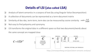 Details of LSI (also called LSA)
❏ Analysis of latent semantics in a corpora of text (by using Singular Value Decomposition)
❏ A collection of documents can be represented as a term-document matrix
❏ Similarity of doc-doc, term-term, term-doc can be measured by cosine similarity
❏ Not easy to find polysemy and synonymy
❏ LSI transforms the original data in a different space so that two documents/words about
the same concept are mapped close
https://simonpaarlberg.com/post/latent-semantic-analyses/
 