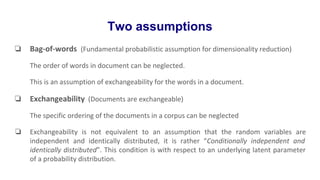 Two assumptions
❏ Bag-of-words (Fundamental probabilistic assumption for dimensionality reduction)
The order of words in document can be neglected.
This is an assumption of exchangeability for the words in a document.
❏ Exchangeability (Documents are exchangeable)
The specific ordering of the documents in a corpus can be neglected
❏ Exchangeability is not equivalent to an assumption that the random variables are
independent and identically distributed, it is rather “Conditionally independent and
identically distributed”. This condition is with respect to an underlying latent parameter
of a probability distribution.
 
