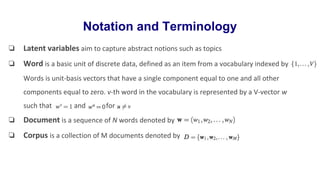 Notation and Terminology
❏ Latent variables aim to capture abstract notions such as topics
❏ Word is a basic unit of discrete data, defined as an item from a vocabulary indexed by
Words is unit-basis vectors that have a single component equal to one and all other
components equal to zero. v-th word in the vocabulary is represented by a V-vector w
such that and for
❏ Document is a sequence of N words denoted by
❏ Corpus is a collection of M documents denoted by
 