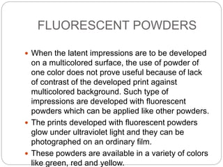 FLUORESCENT POWDERS
 When the latent impressions are to be developed
on a multicolored surface, the use of powder of
one color does not prove useful because of lack
of contrast of the developed print against
multicolored background. Such type of
impressions are developed with fluorescent
powders which can be applied like other powders.
 The prints developed with fluorescent powders
glow under ultraviolet light and they can be
photographed on an ordinary film.
 These powders are available in a variety of colors
like green, red and yellow.
 