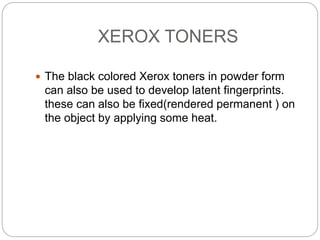 XEROX TONERS
 The black colored Xerox toners in powder form
can also be used to develop latent fingerprints.
these can also be fixed(rendered permanent ) on
the object by applying some heat.
 