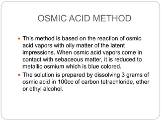 OSMIC ACID METHOD
 This method is based on the reaction of osmic
acid vapors with oily matter of the latent
impressions. When osmic acid vapors come in
contact with sebaceous matter, it is reduced to
metallic osmium which is blue colored.
 The solution is prepared by dissolving 3 grams of
osmic acid in 100cc of carbon tetrachloride, ether
or ethyl alcohol.
 