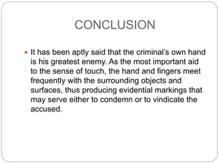 CONCLUSION
 It has been aptly said that the criminal’s own hand
is his greatest enemy. As the most important aid
to the sense of touch, the hand and fingers meet
frequently with the surrounding objects and
surfaces, thus producing evidential markings that
may serve either to condemn or to vindicate the
accused.
 