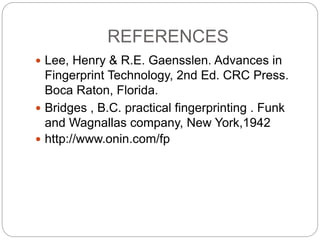 REFERENCES
 Lee, Henry & R.E. Gaensslen. Advances in
Fingerprint Technology, 2nd Ed. CRC Press.
Boca Raton, Florida.
 Bridges , B.C. practical fingerprinting . Funk
and Wagnallas company, New York,1942
 http://www.onin.com/fp
 