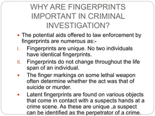 WHY ARE FINGERPRINTS
IMPORTANT IN CRIMINAL
INVESTIGATION?
 The potential aids offered to law enforcement by
fingerprints are numerous as:-
I. Fingerprints are unique. No two individuals
have identical fingerprints.
II. Fingerprints do not change throughout the life
span of an individual.
 The finger markings on some lethal weapon
often determine whether the act was that of
suicide or murder.
 Latent fingerprints are found on various objects
that come in contact with a suspects hands at a
crime scene. As these are unique ,a suspect
can be identified as the perpetrator of a crime.
 